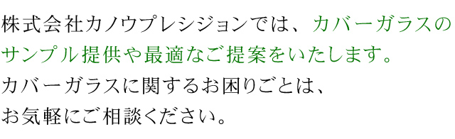 株式会社カノウプレシジョンでは、カバーガラスのサンプル提供や最適なご提案をいたします。カバーガラスに関するお困りごとは、お気軽にご相談ください。